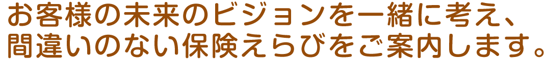 お客様の立場で考え、間違いのない保険えらびをご案内します。